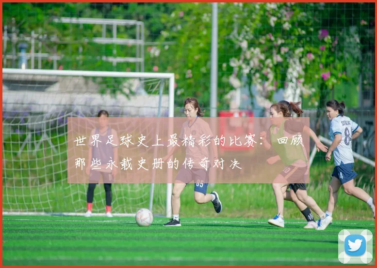 世界足球史上最精彩的比赛:回顾那些永载史册的传奇对决