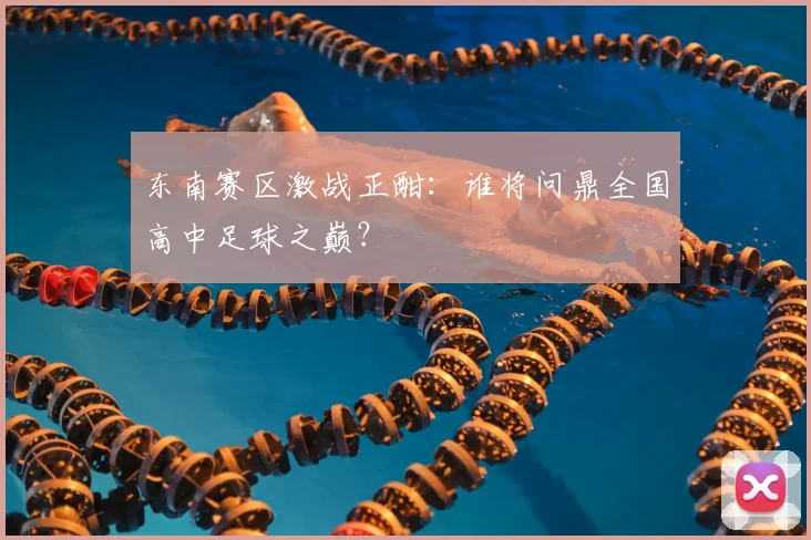 东南赛区激战正酣:谁将问鼎全国高中足球之巅?